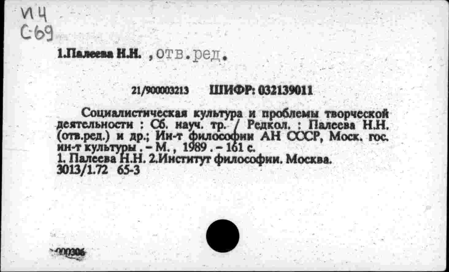 ﻿\л ц .
СЪЭ
1ЛалееваНЛ. »ОТВ.реД
21/900003213 ШИФР: 032139011
Социалистическая культура и проблемы творческой деятельности : Об. науч. тр. / Редкол. : Палеева НН. (отв.рсд.) и др.; Ин-т философии АН СССР, Моск. гос. ин-т культуры . - М., 1989. -161 с.
1. Палеева И.Н. 2.Институт философии. Москва. 3013/1.72 65-3
